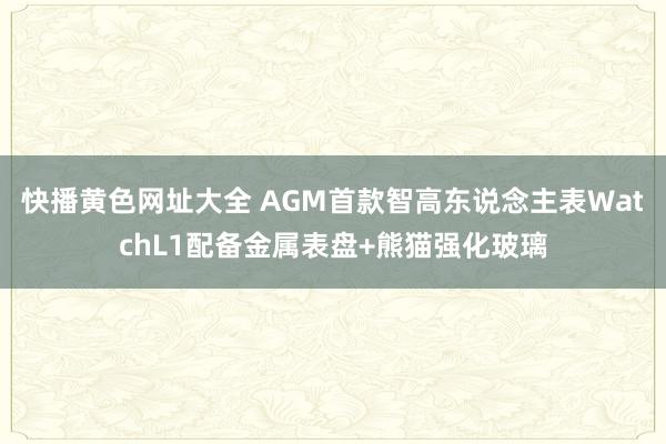 快播黄色网址大全 AGM首款智高东说念主表WatchL1配备金属表盘+熊猫强化玻璃