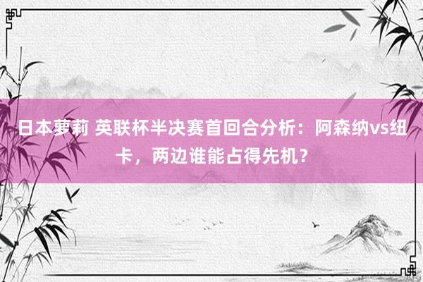 日本萝莉 英联杯半决赛首回合分析：阿森纳vs纽卡，两边谁能占得先机？