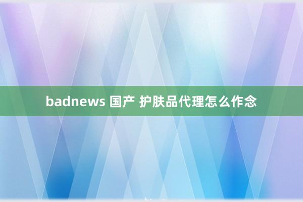 badnews 国产 护肤品代理怎么作念