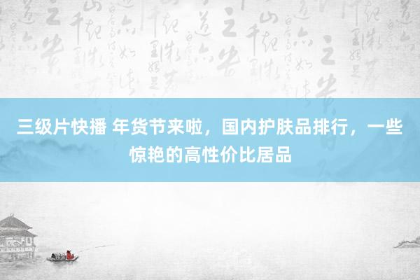 三级片快播 年货节来啦，国内护肤品排行，一些惊艳的高性价比居品