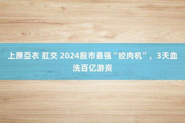 上原亞衣 肛交 2024股市最强“绞肉机”，3天血洗百亿游资