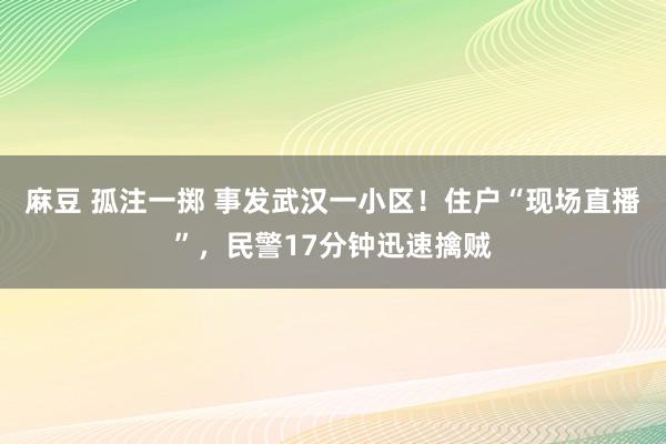 麻豆 孤注一掷 事发武汉一小区！住户“现场直播”，民警17分钟迅速擒贼