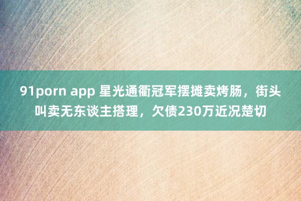 91porn app 星光通衢冠军摆摊卖烤肠，街头叫卖无东谈主搭理，欠债230万近况楚切