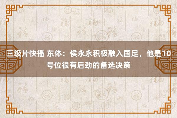 三级片快播 东体：侯永永积极融入国足，他是10号位很有后劲的备选决策