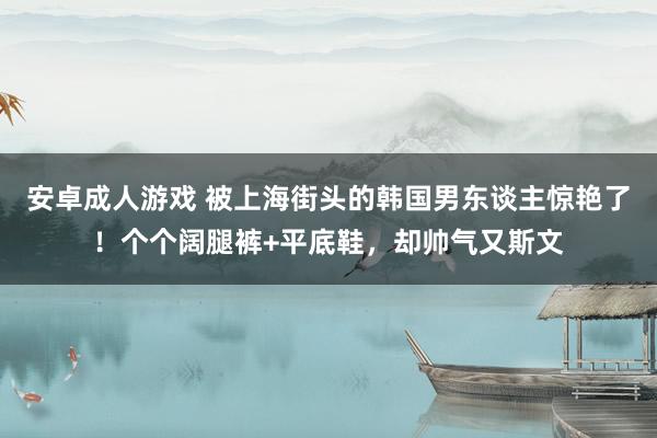 安卓成人游戏 被上海街头的韩国男东谈主惊艳了！个个阔腿裤+平底鞋，却帅气又斯文