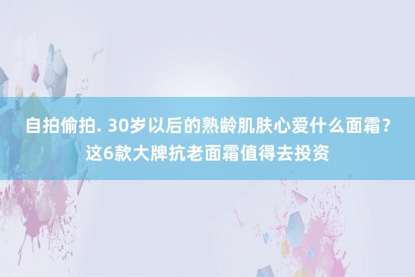 自拍偷拍. 30岁以后的熟龄肌肤心爱什么面霜？这6款大牌抗老面霜值得去投资