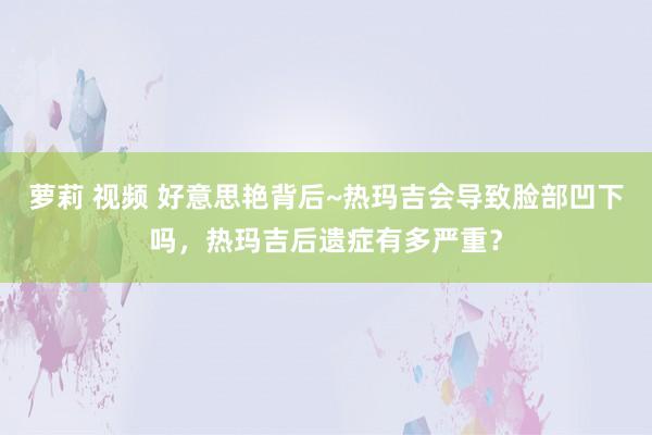 萝莉 视频 好意思艳背后~热玛吉会导致脸部凹下吗，热玛吉后遗症有多严重？