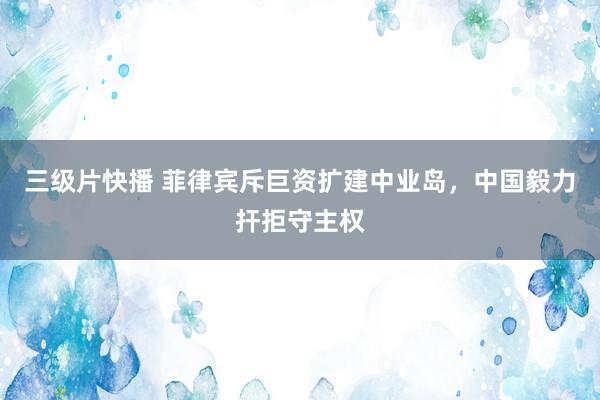 三级片快播 菲律宾斥巨资扩建中业岛，中国毅力扞拒守主权