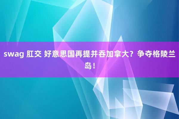 swag 肛交 好意思国再提并吞加拿大？争夺格陵兰岛！