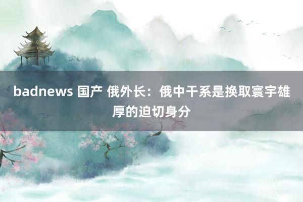 badnews 国产 俄外长：俄中干系是换取寰宇雄厚的迫切身分