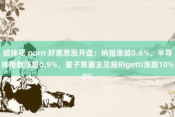 姐妹花 porn 好意思股开盘：纳指涨超0.6%，半导体指数涨超0.9%，量子策画主见股Rigetti涨超10%