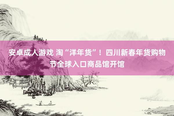 安卓成人游戏 淘“洋年货”！四川新春年货购物节全球入口商品馆开馆